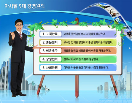 아사달 5대 경영원칙 1. 고객만족: 고객을 주인으로 보고 고객에게 봉사한다. 2. 좋은일터: 우수한 인재를 양성하고 좋은 일자리를 제공한다. 3. 이윤추구: 매출을 늘리고 비용을 줄여 이윤을 국대화한다. 4. 상생협력: 협력사와 서로 돕고 함께 성장한다. 5. 사화환원: 어려운 이웃을 돕고 이익을 사회에 환원한다.